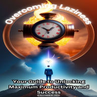 Overcoming Laziness: Your Guide to Unlocking Maximum Productivity and Success