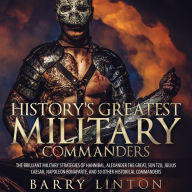 History's Greatest Military Commanders: The Brilliant Military Strategies Of Hannibal, Alexander The Great, Sun Tzu, Julius Caesar, Napoleon Bonaparte, And 30 Other Historical Commanders