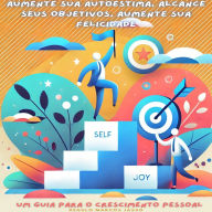 Aumente Sua Autoestima, Alcance Seus Objetivos, Aumente Sua Felicidade: Um Guia para o Crescimento Pessoal