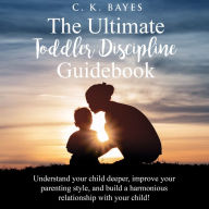 The Ultimate Toddler Discipline Guidebook: Understand your child deeper, improve your parenting style, and build a harmonious relationship with your child!