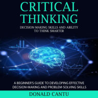 Critical Thinking: Decision Making Skills and Ability to Think Smarter (A Beginner's Guide to Developing Effective Decision-making and Problem-solving Skills)