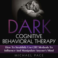 Dark Cognitive Behavioral Therapy: How To Stealthily Use CBT Methods To Influence And Manipulate Anyone's Mind