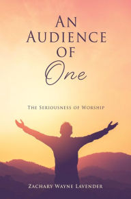 Title: An Audience of One: The Seriousness of Worship, Author: Zachary Wayne Lavender