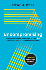 Title: Uncompromising: How an Unwavering Commitment to Your Why Leads to an Impactful Life and a Lasting Legacy, Author: Steven A. White