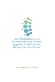 Title: Stupid Mistakes People Make Which Result in Bodily Harm & Suggestions as to How to Avoid Becoming One of the Statistics, Author: Dr. George L. Lucas