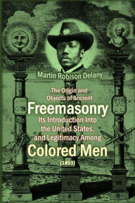 Title: The Origin and Objects of Ancient Freemasonry, Its Introduction Into the United States, and Legitimacy Among Colored Men, Author: Martin Robison Delany