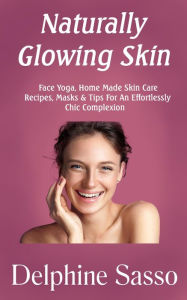 Title: Naturally Glowing Skin: Face Yoga, Home Made Skin Care Recipes, Masks & Tips For An Effortlessly Chic Complexion, Author: Delphine Sasso