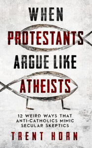 Title: When Protestants Argue Like Atheists: 12 Weird Ways That Anti-Catholics Mimic Secular Skeptics, Author: Trent Horn