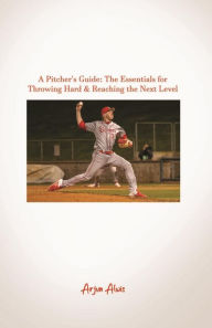 Title: A Pitcher's Guide: The Essentials for Throwing Hard & Reaching the Next Level, Author: Arjun Alwis