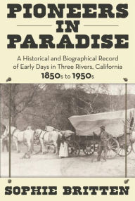 Title: Pioneers in Paradise: A Historical and Biographical Record of Early Days in Three Rivers, California 1850s to 1950s, Author: Sophie Britten