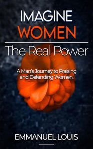 Title: IMAGINE WOMEN, THE REAL POWER: A Man's Journey to Praising and Defending Women, Author: Emmanuel Louis