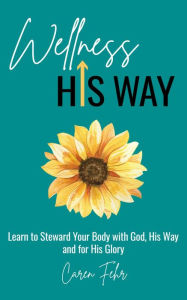 Title: Wellness His Way: Learn to Steward Your Body with God, His Way and for His Glory, Author: Caren Fehr