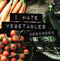 Title: I Hate Vegetables Cookbook: Fresh and Easy Vegetable Recipes That Will Change Your Mind, Author: Katie Moseman