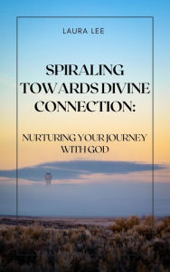 Title: Spiraling Towards Divine Connection: Nurturing Your Journey with God: Nurturing Your Journey with God, Author: Laura Lee