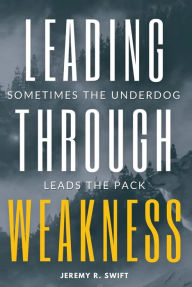 Title: Leading Through Weakness: Sometimes The Underdog Leads The Pack, Author: Jeremy R. Swift
