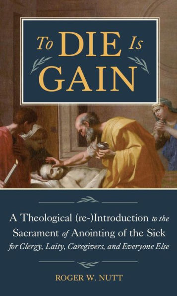 To Die Is Gain: A Theological (Re-)Introduction to the Sacrament of Anointing of the Sick for Clergy, Laity, Caregivers,