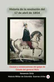 Title: Historia de la revolucion del 17 de abril de 1854: Causas y consecuencias del golpe de Estado del general Melo, Author: Venancio Ortiz