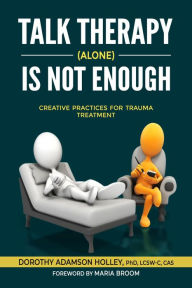 Title: Talk Therapy (Alone) Is Not Enough: Creative Practices for Trauma Treatment, Author: Dorothy Adamson Holley