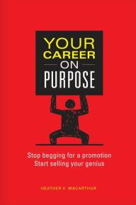 Title: Your Career on Purpose: Stop Begging for a Promotion, Start Selling Your Genius, Author: Heather V. MacArthur