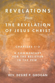 Title: Revelations from the Revelation of Jesus Christ, Chapters 1-3: A Commentary for the Believer in the Pew, Author: Rev. Desire P. Grogan