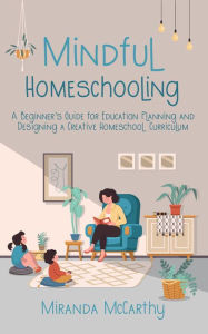Title: Mindful Homeschooling: A Beginner's Guide for Education Planning and Designing a Creative Homeschool Curriculum, Author: Miranda McCarthy