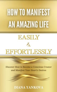 Title: How to Manifest an Amazing Life Easily and Effortlessly: Discover How to Become a Conscious Creator and Manifest Your Heart's Desires, Author: Diana Yankova