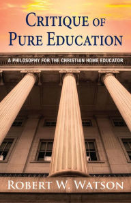 Title: Critique of Pure Education: A Philosophy for the Christian Home Educator, Author: Robert W. Watson