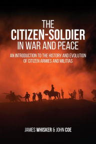 Title: The Citizen-Soldier in War and Peace: An Introduction to the History and Evolution of Citizen Armies and Militias, Author: James Biser Whisker