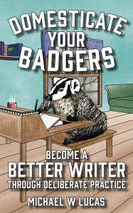 Title: Domesticate Your Badgers: Become a Better Writer through Deliberate Practice, Author: Michael W. Lucas