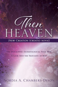 Title: Then Heaven [New Creation (creatio nova)]: The Apocalyptic Eschatological Final War; A Look Into the Thoughts of Man, Author: Nordia A. Chambers-Dixon