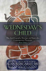 Title: Wednesday's Child: The Autobiography, Musings, and Rants of a Contemporary Physician - Part Two, Author: Alan N. Decarlo M. D.