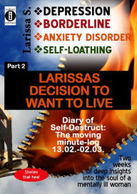 Title: DEPRESSION - BORDERLINE - ANXIETY DISORDER - SELF LOATHING Part 2: Larissa's decision to want to live: The moving minute log, 2 weeks of deep insights into the soul of a mentally ill woman, Author: Larissa S.