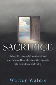 Title: Sacrifice: Living life through Uranium, Coal, and School Buses Loving life through My Son's Cerebral Palsy, Author: Walter Waldie