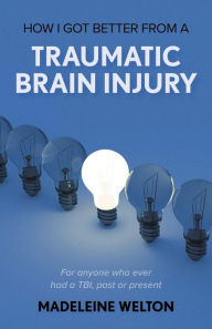 Title: How I Got Better From A Traumatic Brain Injury: For anyone who ever had a TBI, past or present, Author: Madeleine Welton