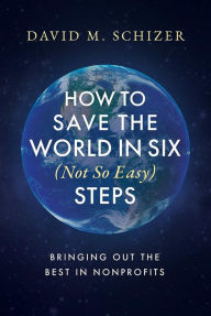 Title: How to Save the World in Six (Not So Easy) Steps: Bringing Out the Best in Nonprofits, Author: David M. Schizer