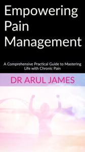 Title: Empowering Pain Management: A Comprehensive Practical Guide to Mastering Life with Chronic Pain, Author: Dr Arul James
