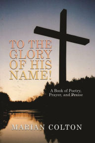 Title: To the Glory of His Name!: A Book of Poetry, Prayer, and Praise, Author: Marian Colton