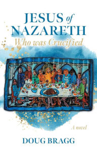 Title: Jesus of Nazareth, Who was Crucified: A novel, Author: Doug Bragg