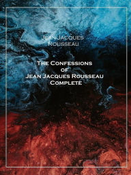 Title: The Confessions of Jean Jacques Rousseau Complete, Author: Jean-Jacques Rousseau