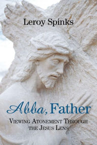 Title: Abba, Father: Viewing Atonement through the Jesus Lens, Author: Leroy Spinks