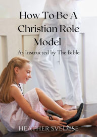 Title: How to Be a Christian Role Model as Instructed by the Bible, Author: Heather Svedese