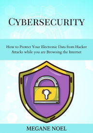 Title: Cybersecurity: How to Protect Your Electronic Data from Hacker Attacks while you are Browsing the Internet, Author: Megane Noel