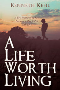 Title: A Life Worth Living: A Boy Tempered by Fire Becomes a Man Filled with Love, Author: Kenneth Kehl
