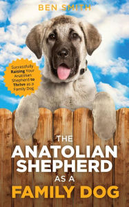 Title: The Anatolian Shepherd as a Family Dog: Successfully Raising Your Anatolian Shepherd to Thrive as a Family Dog, Author: Ben Smith