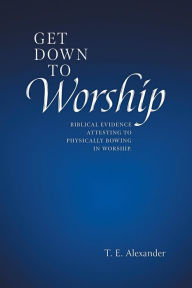 Title: Get Down To Worship: Biblical Evidence Attesting to Physically Bowing In Worship, Author: T. E. Alexander