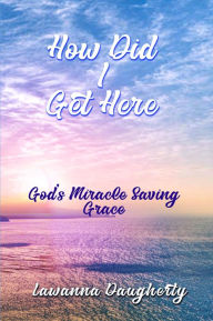 Title: How Did I Get Here?: God's Miracle Saving Grace, Author: Lawanna Daugherty