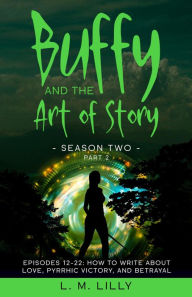 Title: Buffy and the Art of Story Season Two Part 2: Episodes 12-22: How to Write About Love, Pyrrhic Victory, and Betrayal, Author: L. M. Lilly