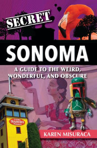 Title: Secret Sonoma: A Guide to the Weird, Wonderful, and Obscure, Author: Karen Misuraca