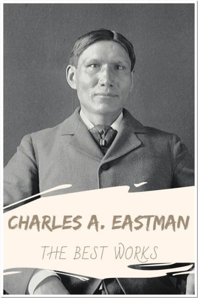 Charles A. Eastman The Best Works: Collection Includes Indian Boyhood, Indian Child Life, The Soul of the Indian, Wigwam Evenings, and More