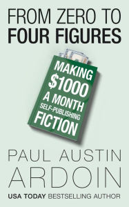 Title: From Zero to Four Figures: Making $1000 a Month Self-Publishing Fiction, Author: Paul Austin Ardoin